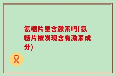 氨糖片里含激素吗(氨糖片被发现含有激素成分)