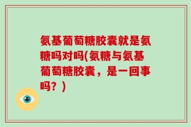 氨基葡萄糖胶囊就是氨糖吗对吗(氨糖与氨基葡萄糖胶囊，是一回事吗？)