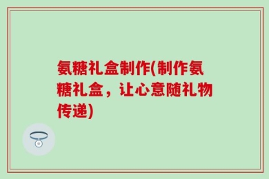 氨糖礼盒制作(制作氨糖礼盒，让心意随礼物传递)