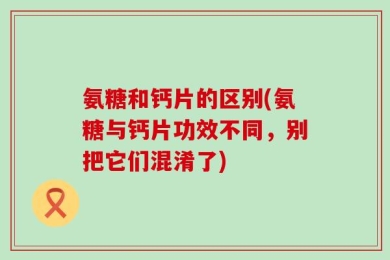 氨糖和钙片的区别(氨糖与钙片功效不同，别把它们混淆了)