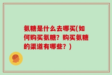 氨糖是什么去哪买(如何购买氨糖？购买氨糖的渠道有哪些？)