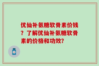优仙补氨糖软骨素价钱？了解优仙补氨糖软骨素的价格和功效？