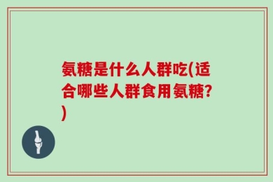 氨糖是什么人群吃(适合哪些人群食用氨糖？)
