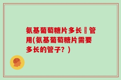 氨基葡萄糖片多长吋管用(氨基葡萄糖片需要多长的管子？)