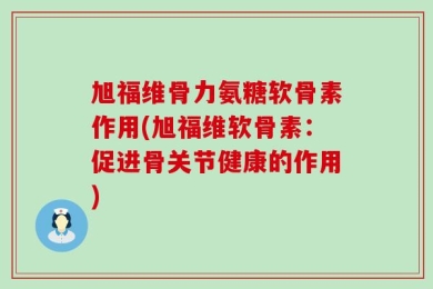 旭福维骨力氨糖软骨素作用(旭福维软骨素：促进骨关节健康的作用)