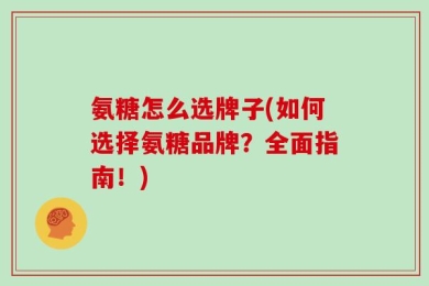 氨糖怎么选牌子(如何选择氨糖品牌？全面指南！)