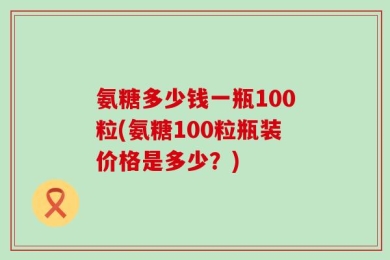 氨糖多少钱一瓶100粒(氨糖100粒瓶装价格是多少？)