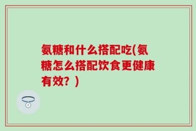 氨糖和什么搭配吃(氨糖怎么搭配饮食更健康有效？)