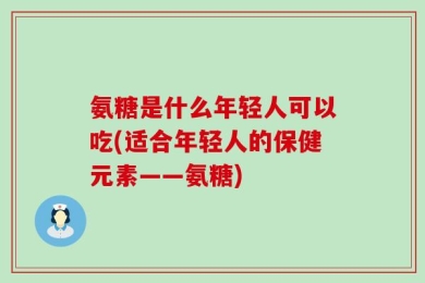 氨糖是什么年轻人可以吃(适合年轻人的保健元素——氨糖)