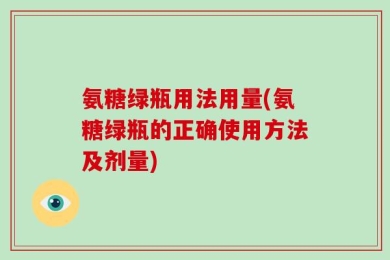 氨糖绿瓶用法用量(氨糖绿瓶的正确使用方法及剂量)