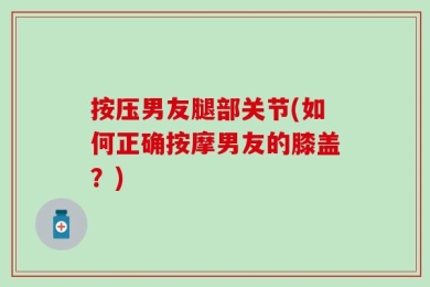 按压男友腿部关节(如何正确按摩男友的膝盖？)