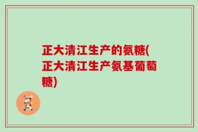 正大清江生产的氨糖(正大清江生产氨基葡萄糖)