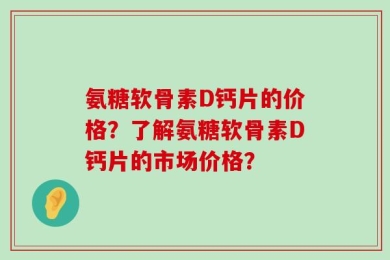 氨糖软骨素D钙片的价格？了解氨糖软骨素D钙片的市场价格？