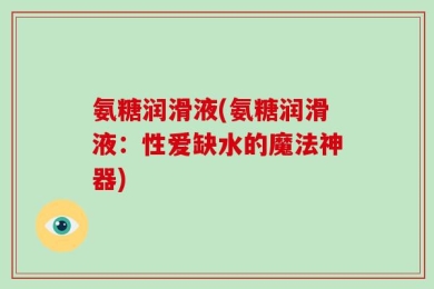 氨糖润滑液(氨糖润滑液：性爱缺水的魔法神器)