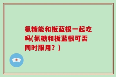 氨糖能和板蓝根一起吃吗(氨糖和板蓝根可否同时服用？)