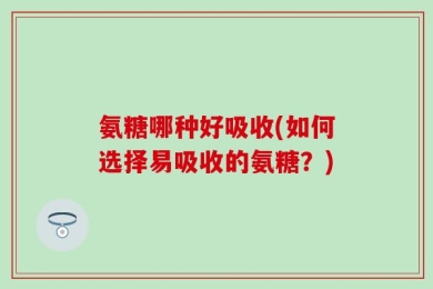 氨糖哪种好吸收(如何选择易吸收的氨糖？)