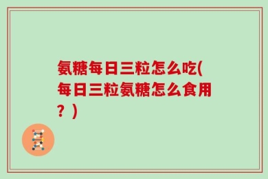 氨糖每日三粒怎么吃(每日三粒氨糖怎么食用？)