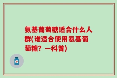 氨基葡萄糖适合什么人群(谁适合使用氨基葡萄糖？—科普)