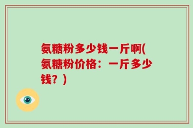 氨糖粉多少钱一斤啊(氨糖粉价格：一斤多少钱？)