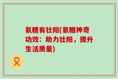 氨糖有壮阳(氨糖神奇功效：助力壮阳，提升生活质量)