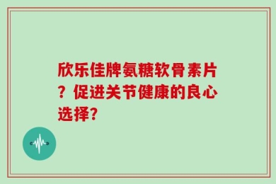 欣乐佳牌氨糖软骨素片？促进关节健康的良心选择？