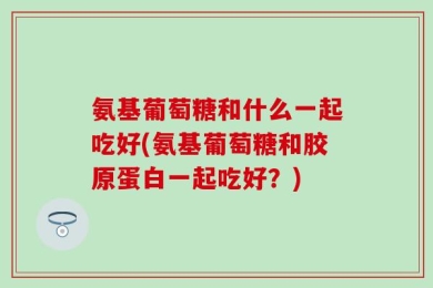 氨基葡萄糖和什么一起吃好(氨基葡萄糖和胶原蛋白一起吃好？)