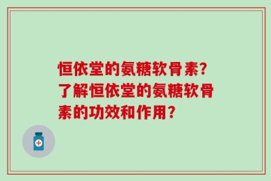 恒依堂的氨糖软骨素？了解恒依堂的氨糖软骨素的功效和作用？