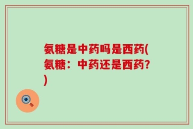 氨糖是中药吗是西药(氨糖：中药还是西药？)
