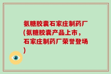 氨糖胶囊石家庄制药厂(氨糖胶囊产品上市，石家庄制药厂荣誉登场)