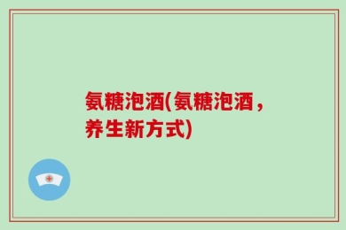 氨糖泡酒(氨糖泡酒，养生新方式)