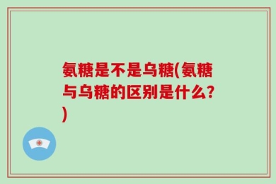 氨糖是不是乌糖(氨糖与乌糖的区别是什么？)