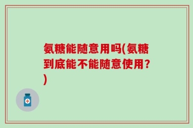 氨糖能随意用吗(氨糖到底能不能随意使用？)