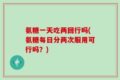 氨糖一天吃两回行吗(氨糖每日分两次服用可行吗？)