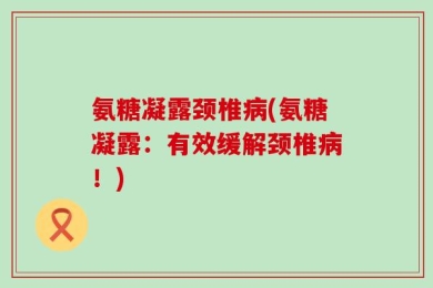 氨糖凝露颈椎病(氨糖凝露：有效缓解颈椎病！)