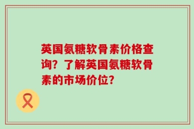 英国氨糖软骨素价格查询？了解英国氨糖软骨素的市场价位？