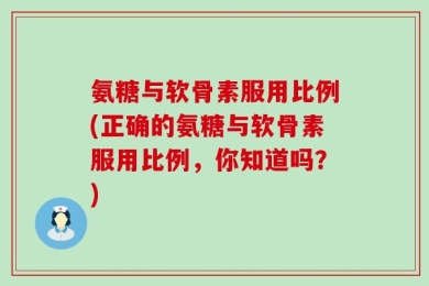 氨糖与软骨素服用比例(正确的氨糖与软骨素服用比例，你知道吗？)