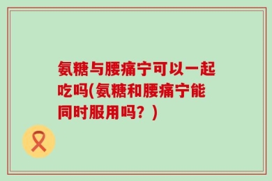 氨糖与腰痛宁可以一起吃吗(氨糖和腰痛宁能同时服用吗？)