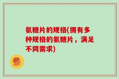 氨糖片的规格(拥有多种规格的氨糖片，满足不同需求)