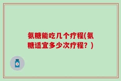 氨糖能吃几个疗程(氨糖适宜多少次疗程？)