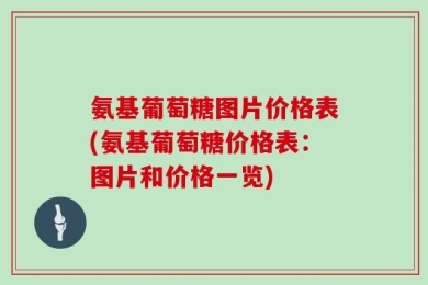 氨基葡萄糖图片价格表(氨基葡萄糖价格表：图片和价格一览)