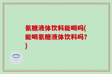 氨糖液体饮料能喝吗(能喝氨糖液体饮料吗？)