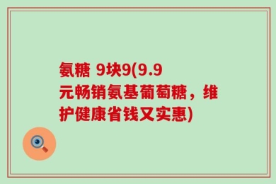 氨糖 9块9(9.9元畅销氨基葡萄糖，维护健康省钱又实惠)