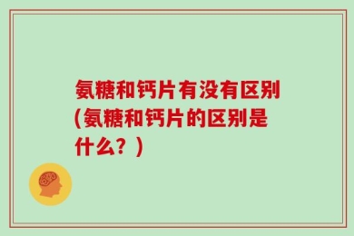 氨糖和钙片有没有区别(氨糖和钙片的区别是什么？)