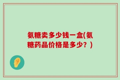 氨糖卖多少钱一盒(氨糖药品价格是多少？)