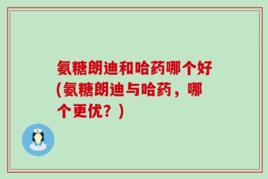 氨糖朗迪和哈药哪个好(氨糖朗迪与哈药，哪个更优？)