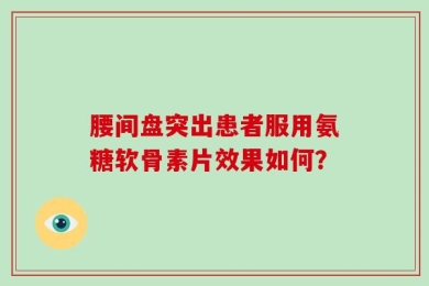 腰间盘突出患者服用氨糖软骨素片效果如何？