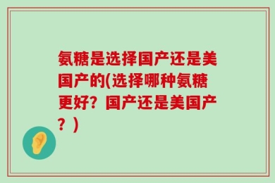 氨糖是选择国产还是美国产的(选择哪种氨糖更好？国产还是美国产？)