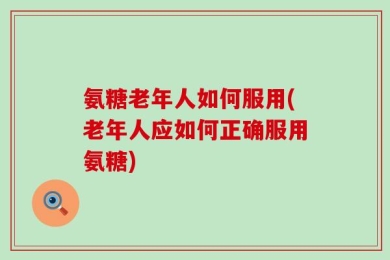 氨糖老年人如何服用(老年人应如何正确服用氨糖)