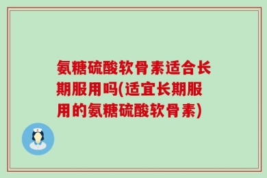氨糖硫酸软骨素适合长期服用吗(适宜长期服用的氨糖硫酸软骨素)