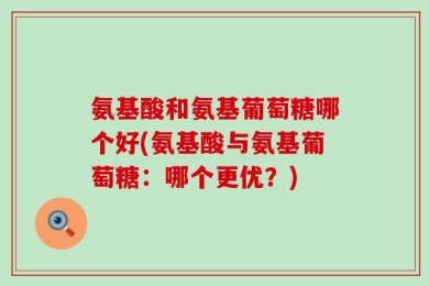氨基酸和氨基葡萄糖哪个好(氨基酸与氨基葡萄糖：哪个更优？)